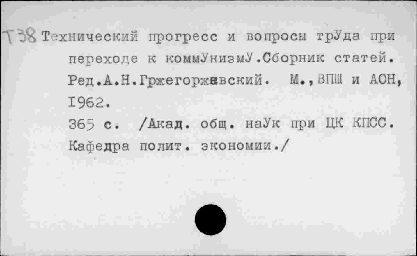 ﻿Технический прогресс и вопросы трУда при переходе к коммунизму.Сборник статей. Ред.А.Н.Гржегоржввский. М.,ВПШ и АОН 1962.
365 с. /Акад. общ. наУк при ЦК КПСС. Кафедра полит, экономии./